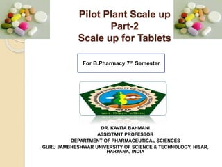 Pilot Plant Scale up
Part-2
Scale up for Tablets
DR. KAVITA BAHMANI
ASSISTANT PROFESSOR
DEPARTMENT OF PHARMACEUTICAL SCIENCES
GURU JAMBHESHWAR UNIVERSITY OF SCIENCE & TECHNOLOGY, HISAR,
HARYANA, INDIA
For B.Pharmacy 7th Semester
 