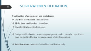 STERILIZATION & FILTERATION
Sterilization of equipment and containers:
 Dry heat sterilization : Hot air oven
 Moist heat sterilization : Autoclave
 Gas sterilization :Ethylene oxide
 Equipment like bottles , stoppering equipment , tanks , utensils , vent filters
must be sterilized before commencement of sterile operation.
 Sterilization of closures : Moist heat sterilization only
13
 