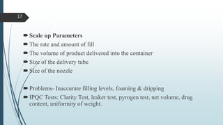 Scale up Parameters
The rate and amount of fill
The volume of product delivered into the container
Size of the delivery tube
Size of the nozzle
Problems- Inaccurate filling levels, foaming & dripping
IPQC Tests: Clarity Test, leaker test, pyrogen test, net volume, drug
content, uniformity of weight.
17
 