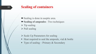 Sealing of containers
Sealing is done in aseptic area.
Sealing of ampoules : Two techniques
 Tip sealing
 Pull sealing
 Scale Up Parameters for sealing
 Heat required to seal the ampoule, vial & bottle
 Type of sealing – Primary & Secondary
18
 