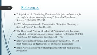 References
 P. Rajniak et. al, “Sterilizing filtration—Principles and practice for
successful scale-up to manufacturing”, Journal of Membrane
Science, 325 (2008),223–237.
 CVS Subramanyam and J Thimmasetty, “Industrial Pharmacy –
Selected Topics”, Page No.404-406.
 The Theory and Practice of Industrial Pharmacy: Leon Lachman,
Herbert A Lieberman, Joseph L Kanig: Section IV: Chapter 23: Pilot
Plant Scale-Up Techniques: Page No. 681 – 710
 http://www.authorstream.com/Presentation/mrmani0310-891386-
pilot-plant-scale-up-techniques-for-injectables-parenterals/
 https://www.slideshare.net/bharathpharmacist/pilot-plant-parenteal-
production
19
 