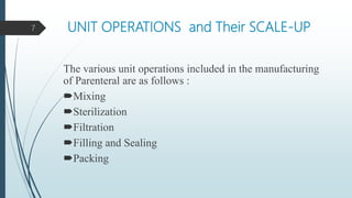 UNIT OPERATIONS and Their SCALE-UP
The various unit operations included in the manufacturing
of Parenteral are as follows :
Mixing
Sterilization
Filtration
Filling and Sealing
Packing
7
 