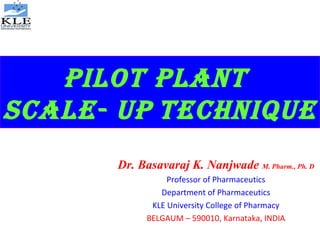 PILOT PLANT
SCALE- UP TECHNIQUE
Dr. Basavaraj K. Nanjwade M. Pharm., Ph. D
Professor of Pharmaceutics
Department of Pharmaceutics
KLE University College of Pharmacy
BELGAUM – 590010, Karnataka, INDIA
 