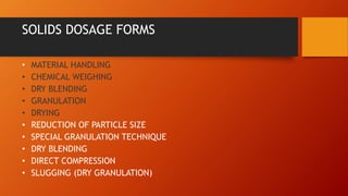 SOLIDS DOSAGE FORMS
• MATERIAL HANDLING
• CHEMICAL WEIGHING
• DRY BLENDING
• GRANULATION
• DRYING
• REDUCTION OF PARTICLE SIZE
• SPECIAL GRANULATION TECHNIQUE
• DRY BLENDING
• DIRECT COMPRESSION
• SLUGGING (DRY GRANULATION)
 