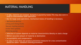 MATERIAL HANDLING
• In labs, material are scooped, dumped or poured by hands.This may also work in
small or intermediate sized operations
• But for large scale operations, mechanical means of handling is necessary.
• Mechanical devices
Lifting and tilting drums
Vacuum loading systems
Screw feed systems
Metering pumps
• Selection of system depends on material characteristics-Density or static charge
• Deliver accurate amount of material at destination
• Accountability and compensation
• In case of more than one product-preventive measures for cross contamination
should be taken- validated cleaning procedures
 