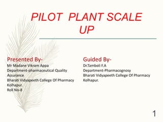 PILOT PLANT SCALE
UP
Guided By-
Dr.Tamboli F.A
Department-Pharmacognosy
Bharati Vidyapeeth College Of Pharmacy
Kolhapur.
Presented By-
Mr Madane Vikram Appa
Department-pharmaceutical Quality
Assurance
Bharati Vidyapeeth College Of Pharmacy
Kolhapur.
Roll No-8
1
 