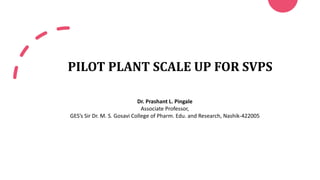 PILOT PLANT SCALE UP FOR SVPS
Dr. Prashant L. Pingale
Associate Professor,
GES’s Sir Dr. M. S. Gosavi College of Pharm. Edu. and Research, Nashik-422005
 