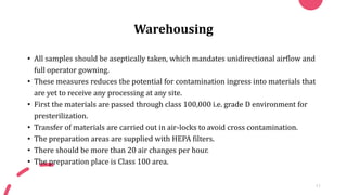 Warehousing
• All samples should be aseptically taken, which mandates unidirectional airflow and
full operator gowning.
• These measures reduces the potential for contamination ingress into materials that
are yet to receive any processing at any site.
• First the materials are passed through class 100,000 i.e. grade D environment for
presterilization.
• Transfer of materials are carried out in air-locks to avoid cross contamination.
• The preparation areas are supplied with HEPA filters.
• There should be more than 20 air changes per hour.
• The preparation place is Class 100 area.
11
 