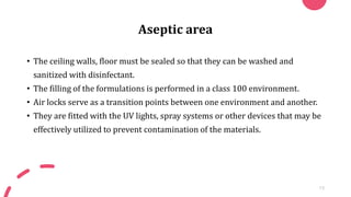 Aseptic area
• The ceiling walls, floor must be sealed so that they can be washed and
sanitized with disinfectant.
• The filling of the formulations is performed in a class 100 environment.
• Air locks serve as a transition points between one environment and another.
• They are fitted with the UV lights, spray systems or other devices that may be
effectively utilized to prevent contamination of the materials.
13
 
