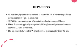 HEPA filters
• HEPA filters, by definition, remove at least 99.97% of Airborne particles
0.3 micrometers (µm) in diameter.
• HEPA filters are composed of a mat of randomly arranged fibers.
• These fibers are typically composed of fiberglass and possess diameters
between 0.5 and 2.0 micron.
• The air space between HEPA filter fibers is much greater than 0.3 μm.
14
 