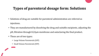 Types of parenteral dosage form: Solutions
• Solutions of drug are suitable for parenteral administration are referred as
injections.
• They are manufactured by dissolving the drug and suitable excipients, adjusting the
pH, filtration through 0.22µm membrane and autoclaving the final product.
• These are of two types:
• Large Volume Parenterals (LVP)
• Small Volume Parenterals (SVP)
15
 
