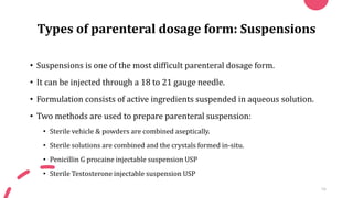 Types of parenteral dosage form: Suspensions
• Suspensions is one of the most difficult parenteral dosage form.
• It can be injected through a 18 to 21 gauge needle.
• Formulation consists of active ingredients suspended in aqueous solution.
• Two methods are used to prepare parenteral suspension:
• Sterile vehicle & powders are combined aseptically.
• Sterile solutions are combined and the crystals formed in-situ.
• Penicillin G procaine injectable suspension USP
• Sterile Testosterone injectable suspension USP
16
 