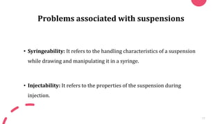 Problems associated with suspensions
• Syringeability: It refers to the handling characteristics of a suspension
while drawing and manipulating it in a syringe.
• Injectability: It refers to the properties of the suspension during
injection.
17
 