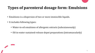 Types of parenteral dosage form: Emulsions
• Emulsions is a dispersion of two or more immiscible liquids.
• It includes following types:
• Water-in-oil emulsions of allergenic extracts (subcutaneously)
• Oil-in-water sustained-release depot preparations (intramuscularly)
18
 