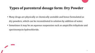 Types of parenteral dosage form: Dry Powder
• Many drugs are physically or chemically unstable and hence formulated as
dry powders, which can be reconstituted in solution by addition of water.
• Sometimes it may be an aqueous suspension such as ampicillin trihydrate and
spectinomycin hydrochloride.
19
 