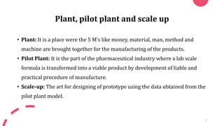 Plant, pilot plant and scale up
• Plant: It is a place were the 5 M’s like money, material, man, method and
machine are brought together for the manufacturing of the products.
• Pilot Plant: It is the part of the pharmaceutical industry where a lab scale
formula is transformed into a viable product by development of liable and
practical procedure of manufacture.
• Scale-up: The art for designing of prototype using the data obtained from the
pilot plant model.
2
 
