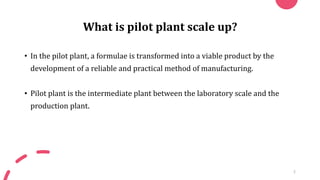What is pilot plant scale up?
• In the pilot plant, a formulae is transformed into a viable product by the
development of a reliable and practical method of manufacturing.
• Pilot plant is the intermediate plant between the laboratory scale and the
production plant.
3
 