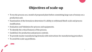 Objectives of scale-up
• To try the process on a model of proposed plant before committing large sum of money on a
production unit.
• Examination of the formula to determine it’s ability to withstand Batch-scale and process
modification.
• Evaluation and Validation for process and equipments.
• To identify the critical features of the process.
• Guidelines for production and process controls.
• To provide master manufacturing formula with instructions for manufacturing procedure.
• To avoid the scale-up problems.
4
 