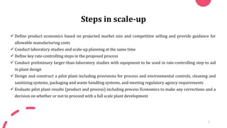 Steps in scale-up
✓ Define product economics based on projected market size and competitive selling and provide guidance for
allowable manufacturing costs
✓ Conduct laboratory studies and scale-up planning at the same time
✓ Define key rate-controlling steps in the proposed process
✓ Conduct preliminary larger-than-laboratory studies with equipment to be used in rate-controlling step to aid
in plant design
✓ Design and construct a pilot plant including provisions for process and environmental controls, cleaning and
sanitizing systems, packaging and waste handling systems, and meeting regulatory agency requirements
✓ Evaluate pilot plant results (product and process) including process Economics to make any corrections and a
decision on whether or not to proceed with a full scale plant development
5
 