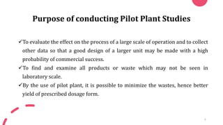 Purpose of conducting Pilot Plant Studies
✓To evaluate the effect on the process of a large scale of operation and to collect
other data so that a good design of a larger unit may be made with a high
probability of commercial success.
✓To find and examine all products or waste which may not be seen in
laboratory scale.
✓By the use of pilot plant, it is possible to minimize the wastes, hence better
yield of prescribed dosage form.
6
 