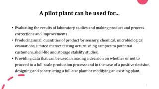 A pilot plant can be used for…
• Evaluating the results of laboratory studies and making product and process
corrections and improvements.
• Producing small quantities of product for sensory, chemical, microbiological
evaluations, limited market testing or furnishing samples to potential
customers, shelf-life and storage stability studies.
• Providing data that can be used in making a decision on whether or not to
proceed to a full-scale production process; and in the case of a positive decision,
designing and constructing a full-size plant or modifying an existing plant.
7
 