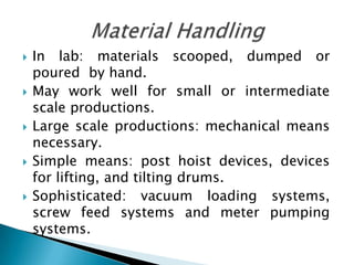   In lab: materials scooped, dumped or
    poured by hand.
   May work well for small or intermediate
    scale productions.
   Large scale productions: mechanical means
    necessary.
   Simple means: post hoist devices, devices
    for lifting, and tilting drums.
   Sophisticated: vacuum loading systems,
    screw feed systems and meter pumping
    systems.
 