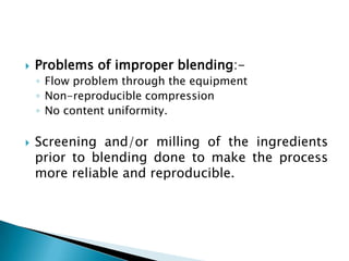    Problems of improper blending:-
    ◦ Flow problem through the equipment
    ◦ Non-reproducible compression
    ◦ No content uniformity.

   Screening and/or milling of the ingredients
    prior to blending done to make the process
    more reliable and reproducible.
 