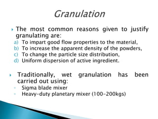        The most common reasons given to justify
        granulating are:
    a)   To impart good flow properties to the material,
    b)   To increase the apparent density of the powders,
    c)   To change the particle size distribution,
    d)   Uniform dispersion of active ingredient.

       Traditionally, wet     granulation     has   been
        carried out using:
    ◦    Sigma blade mixer
    ◦    Heavy-duty planetary mixer (100-200kgs)
 