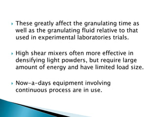    These greatly affect the granulating time as
    well as the granulating fluid relative to that
    used in experimental laboratories trials.

   High shear mixers often more effective in
    densifying light powders, but require large
    amount of energy and have limited load size.

   Now-a-days equipment involving
    continuous process are in use.
 