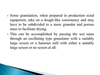   Some granulation, when prepared in production sized
    equipment, take on a dough-like consistency and may
    have to be subdivided to a more granular and porous
    mass to facilitate drying.
   This can be accomplished by passing the wet mass
    through an oscillating type granulator with a suitably
    large screen or a hammer mill with either a suitably
    large screen or no screen at all.
 