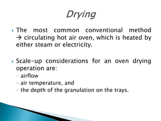    The most common conventional method
     circulating hot air oven, which is heated by
    either steam or electricity.

   Scale-up considerations for an oven drying
    operation are:
    ◦ airflow
    ◦ air temperature, and
    ◦ the depth of the granulation on the trays.
 