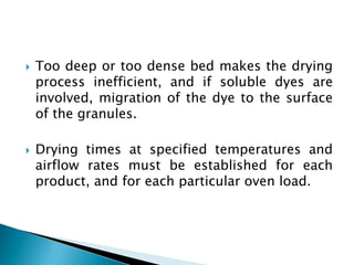    Too deep or too dense bed makes the drying
    process inefficient, and if soluble dyes are
    involved, migration of the dye to the surface
    of the granules.

   Drying times at specified temperatures and
    airflow rates must be established for each
    product, and for each particular oven load.
 