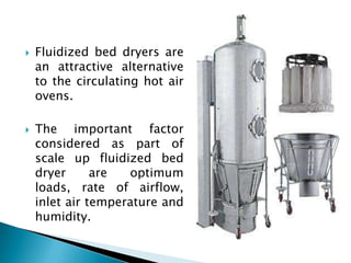    Fluidized bed dryers are
    an attractive alternative
    to the circulating hot air
    ovens.

   The important factor
    considered as part of
    scale up fluidized bed
    dryer      are  optimum
    loads, rate of airflow,
    inlet air temperature and
    humidity.
 