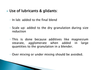    Use of lubricants & glidants:

    ◦ In lab: added to the final blend

    ◦ Scale up: added to the dry granulation during size
      reduction

    ◦ This is done because additives like magnesium
      stearate, agglomerate when added in large
      quantities to the granulation in a blender.

    ◦ Over mixing or under mixing should be avoided.
 