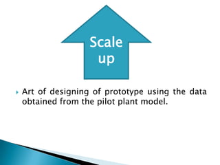 Scale
                     up

   Art of designing of prototype using the data
    obtained from the pilot plant model.
 