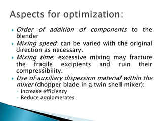    Order of addition of components to the
    blender
   Mixing speed: can be varied with the original
    direction as necessary.
   Mixing time: excessive mixing may fracture
    the fragile excipients and ruin their
    compressibility.
   Use of auxiliary dispersion material within the
    mixer (chopper blade in a twin shell mixer):
    ◦ Increase efficiency
    ◦ Reduce agglomerates
 