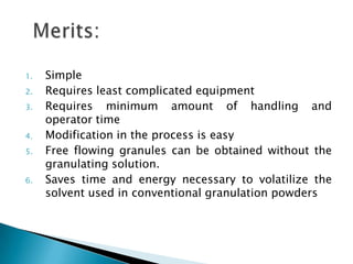 1.   Simple
2.   Requires least complicated equipment
3.   Requires minimum amount of handling and
     operator time
4.   Modification in the process is easy
5.   Free flowing granules can be obtained without the
     granulating solution.
6.   Saves time and energy necessary to volatilize the
     solvent used in conventional granulation powders
 
