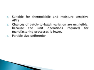 7.   Suitable for thermolabile and moisture sensitive
     API’s
8.   Chances of batch-to-batch variation are negligible,
     because the unit operations required for
     manufacturing processes is fewer.
9.   Particle size uniformity
 