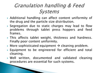    Additional handling can affect content uniformity of
    the drug and the particle size distribution.
   Segregation due to static charges may lead to flow
    problems through tablet press hoppers and feed
    frames.
   This affects tablet weight, thickness and hardness.
    Finally poor content uniformity.
   More sophisticated equipment  cleaning problem.
   Equipment to be engineered for efficient and total
    cleaning.
   Well written, documented and validated cleaning
    procedures are essential for such systems.
 
