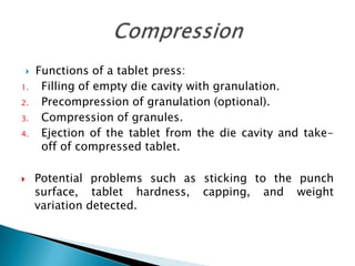    Functions of a tablet press:
1.       Filling of empty die cavity with granulation.
2.       Precompression of granulation (optional).
3.       Compression of granules.
4.       Ejection of the tablet from the die cavity and take-
         off of compressed tablet.

       Potential problems such as sticking to the punch
        surface, tablet hardness, capping, and weight
        variation detected.
 