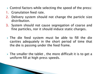  Control factors while selecting the speed of the press:
1. Granulation feed rate.
2. Delivery system should not change the particle size
   distribution.
3. System should not cause segregation of coarse and
   fine particles, nor it should induce static charges.

   The die feed system must be able to fill the die
    cavities adequately in the short period of time that
    the die is passing under the feed frame.

   The smaller the tablet , the more difficult it is to get a
    uniform fill at high press speeds.
 