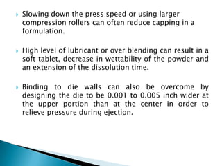    Slowing down the press speed or using larger
    compression rollers can often reduce capping in a
    formulation.

   High level of lubricant or over blending can result in a
    soft tablet, decrease in wettability of the powder and
    an extension of the dissolution time.

   Binding to die walls can also be overcome by
    designing the die to be 0.001 to 0.005 inch wider at
    the upper portion than at the center in order to
    relieve pressure during ejection.
 