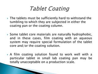    The tablets must be sufficiently hard to withstand the
    tumbling to which they are subjected in either the
    coating pan or the coating column.

   Some tablet core materials are naturally hydrophobic,
    and in these cases, film coating with an aqueous
    system may require special formulation of the tablet
    core and/or the coating solution.

   A film coating solution found to work well with a
    particular tablet in small lab coating pan may be
    totally unacceptable on a production scale.
 