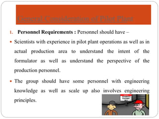 General Consideration of Pilot Plant
1. Personnel Requirements : Personnel should have –
 Scientists with experience in pilot plant operations as well as in
actual production area to understand the intent of the
formulator as well as understand the perspective of the
production personnel.
 The group should have some personnel with engineering
knowledge as well as scale up also involves engineering
principles.
 