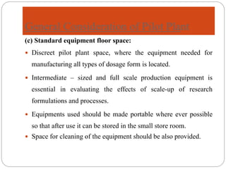 General Consideration of Pilot Plant
(c) Standard equipment floor space:
 Discreet pilot plant space, where the equipment needed for
manufacturing all types of dosage form is located.
 Intermediate – sized and full scale production equipment is
essential in evaluating the effects of scale-up of research
formulations and processes.
 Equipments used should be made portable where ever possible
so that after use it can be stored in the small store room.
 Space for cleaning of the equipment should be also provided.
 