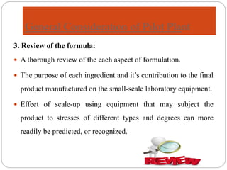 General Consideration of Pilot Plant
3. Review of the formula:
 A thorough review of the each aspect of formulation.
 The purpose of each ingredient and it’s contribution to the final
product manufactured on the small-scale laboratory equipment.
 Effect of scale-up using equipment that may subject the
product to stresses of different types and degrees can more
readily be predicted, or recognized.
 