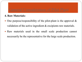 General Consideration of Pilot Plant
4. Raw Materials:
 One purpose/responsibility of the pilot-plant is the approval &
validation of the active ingredient & excipients raw materials.
 Raw materials used in the small scale production cannot
necessarily be the representative for the large scale production.
 