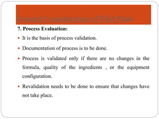 General Consideration of Pilot Plant
7. Process Evaluation:
 It is the basis of process validation.
 Documentation of process is to be done.
 Process is validated only if there are no changes in the
formula, quality of the ingredients , or the equipment
configuration.
 Revalidation needs to be done to ensure that changes have
not take place.
 