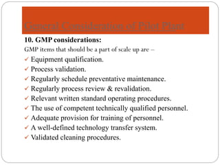 General Consideration of Pilot Plant
10. GMP considerations:
GMP items that should be a part of scale up are –
✓ Equipment qualification.
✓ Process validation.
✓ Regularly schedule preventative maintenance.
✓ Regularly process review & revalidation.
✓ Relevant written standard operating procedures.
✓ The use of competent technically qualified personnel.
✓ Adequate provision for training of personnel.
✓ A well-defined technology transfer system.
✓ Validated cleaning procedures.
 