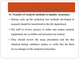 General Consideration of Pilot Plant
11. Transfer of Analytic methods to Quality Assurance:
 During scale up the analytical test methods developed in
research should be transferred to the QA department.
 QA staff to review process to make sure proper analytic
equipments are available and personnel are trained.
 They should review the assay procedures and the that
obtained during validation studies to verify that the there
are no changes in the analytical procedure.
 